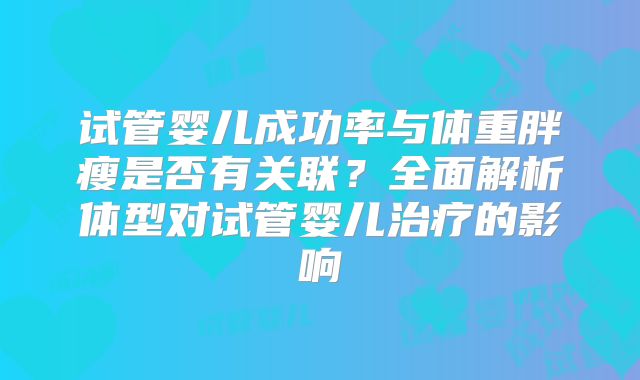 试管婴儿成功率与体重胖瘦是否有关联?全面解析体型对试管婴儿治疗的影响