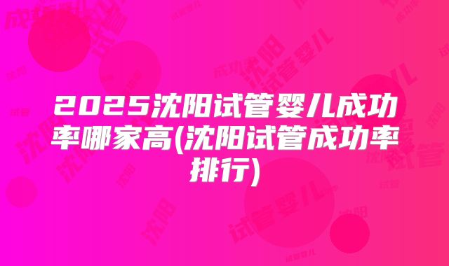2025沈阳试管婴儿成功率哪家高(沈阳试管成功率排行)