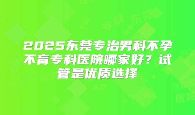 2025东莞专治男科不孕不育专科医院哪家好?试管是优质选择