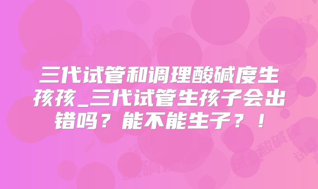 三代试管和调理酸碱度生孩孩_三代试管生孩子会出错吗?能不能生子?!
