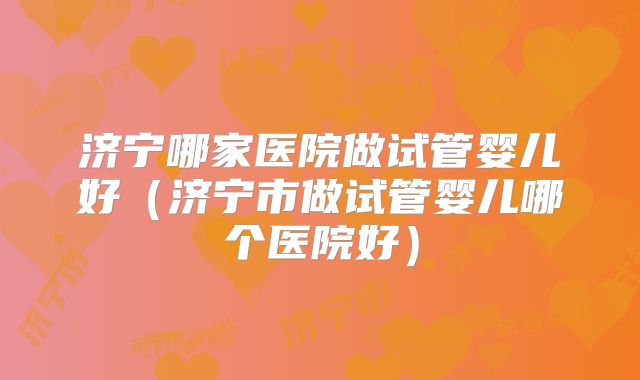 济宁哪家医院做试管婴儿好（济宁市做试管婴儿哪个医院好）