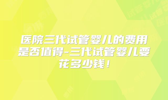 医院三代试管婴儿的费用是否值得-三代试管婴儿要花多少钱！