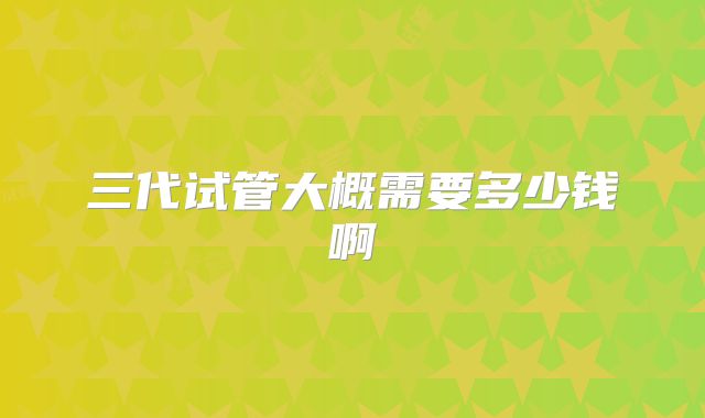 三代试管大概需要多少钱啊