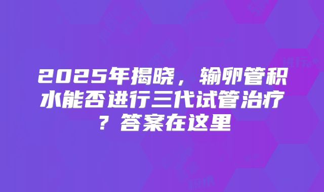2025年揭晓,输卵管积水能否进行三代试管治疗?答案在这里