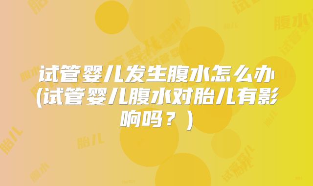 试管婴儿发生腹水怎么办(试管婴儿腹水对胎儿有影响吗？)