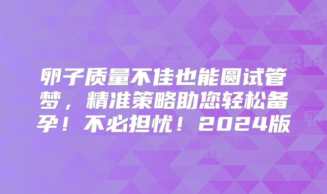 卵子质量不佳也能圆试管梦，精准策略助您轻松备孕！不必担忧！2024版