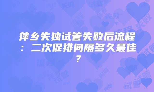 萍乡失独试管失败后流程：二次促排间隔多久最佳？