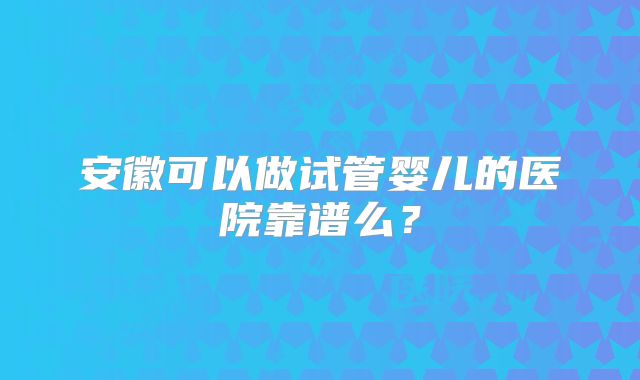 安徽可以做试管婴儿的医院靠谱么?