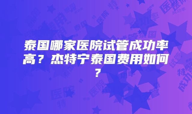 泰国哪家医院试管成功率高？杰特宁泰国费用如何？