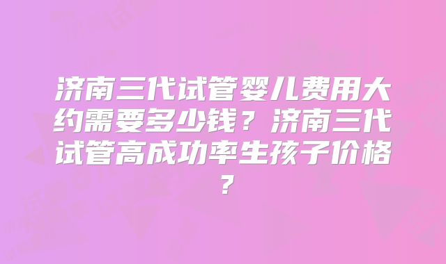 济南三代试管婴儿费用大约需要多少钱?济南三代试管高成功率生孩子价格?