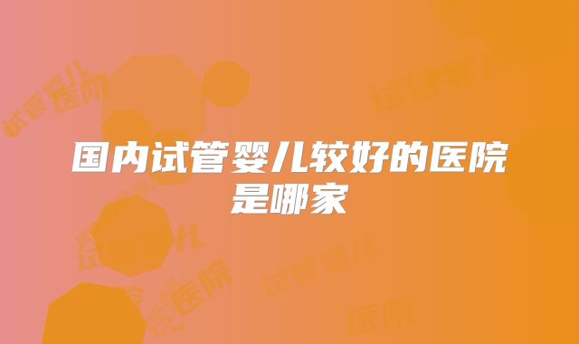 国内试管婴儿较好的医院是哪家