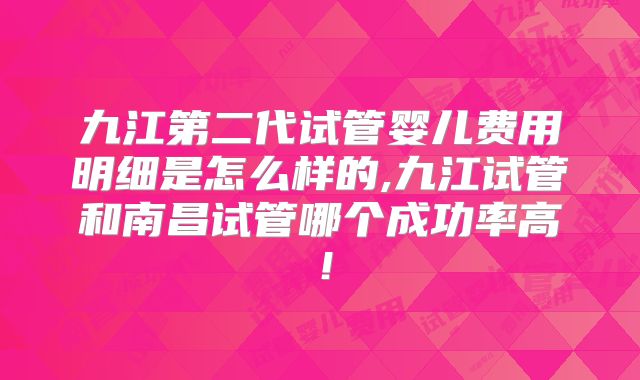 九江第二代试管婴儿费用明细是怎么样的,九江试管和南昌试管哪个成功率高！