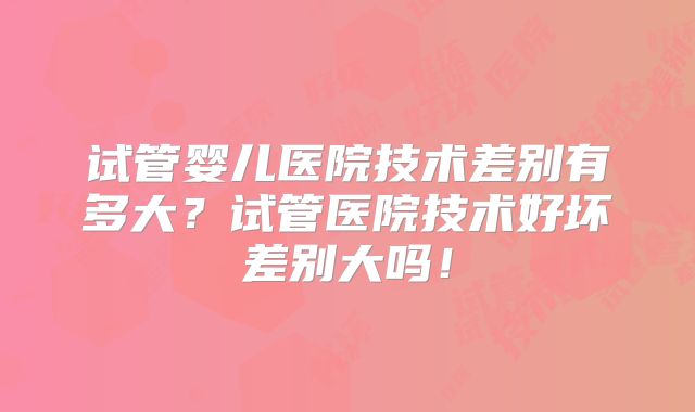试管婴儿医院技术差别有多大？试管医院技术好坏差别大吗！