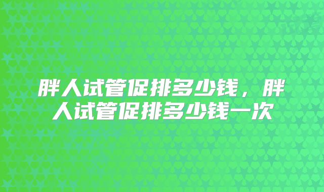 胖人试管促排多少钱，胖人试管促排多少钱一次
