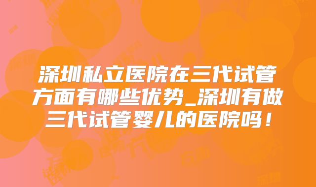 深圳私立医院在三代试管方面有哪些优势_深圳有做三代试管婴儿的医院吗！