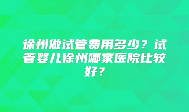 徐州做试管费用多少？试管婴儿徐州哪家医院比较好？