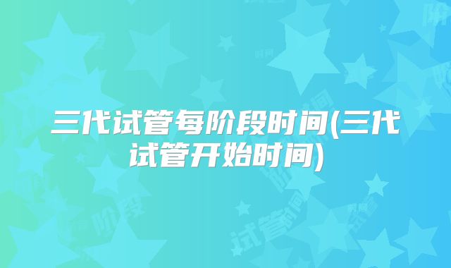 三代试管每阶段时间(三代试管开始时间)