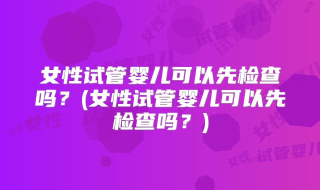 女性试管婴儿可以先检查吗?(女性试管婴儿可以先检查吗?)