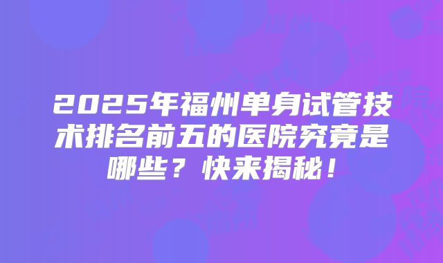2025年福州单身试管技术排名前五的医院究竟是哪些？快来揭秘！