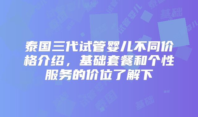 泰国三代试管婴儿不同价格介绍,基础套餐和个性服务的价位了解下