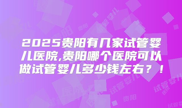 2025贵阳有几家试管婴儿医院,贵阳哪个医院可以做试管婴儿多少钱左右？！