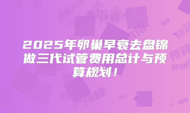 2025年卵巢早衰去盘锦做三代试管费用总计与预算规划！