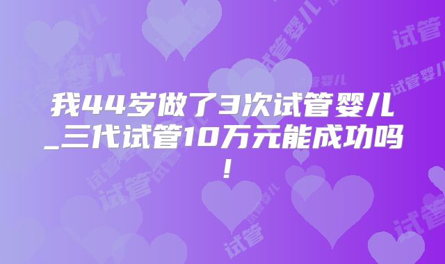 我44岁做了3次试管婴儿_三代试管10万元能成功吗！