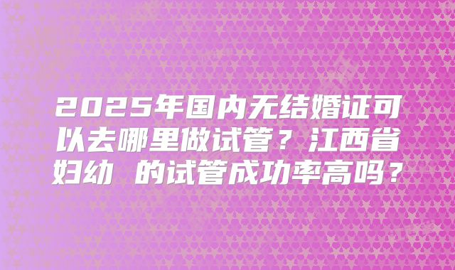 2025年国内无结婚证可以去哪里做试管？江西省妇幼 的试管成功率高吗？