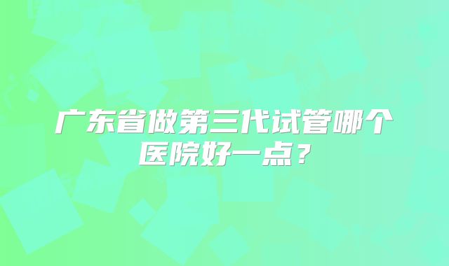 广东省做第三代试管哪个医院好一点?