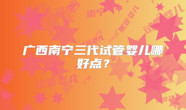 广西南宁三代试管婴儿哪好点？