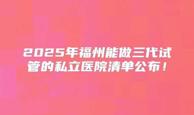 2025年福州能做三代试管的私立医院清单公布!