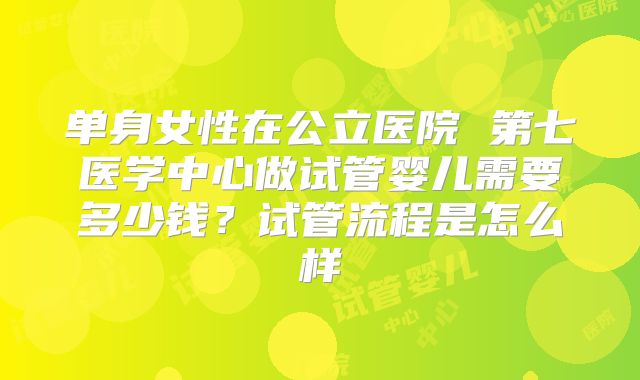 单身女性在公立医院 第七医学中心做试管婴儿需要多少钱？试管流程是怎么样