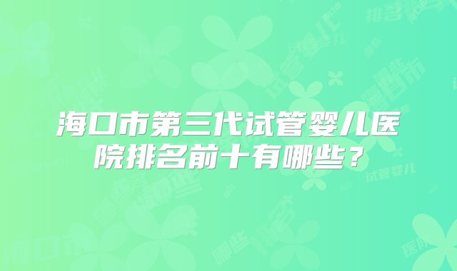 海口市第三代试管婴儿医院排名前十有哪些？