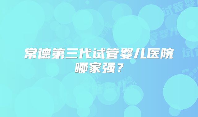 常德第三代试管婴儿医院哪家强？