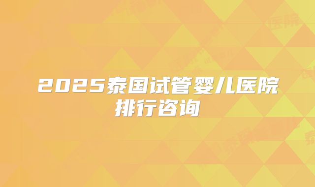 2025泰国试管婴儿医院排行咨询