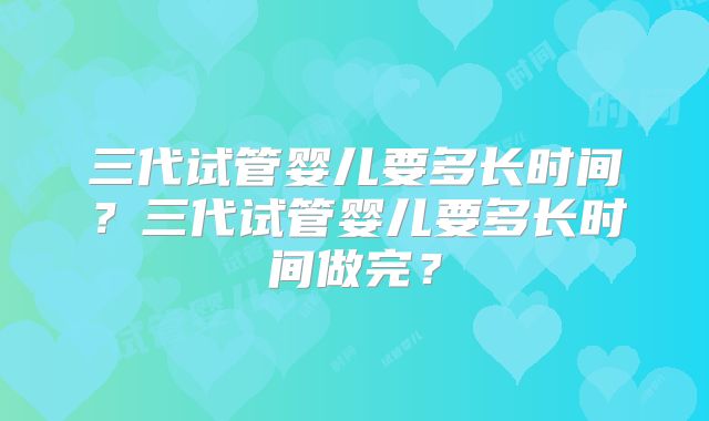 三代试管婴儿要多长时间?三代试管婴儿要多长时间做完?