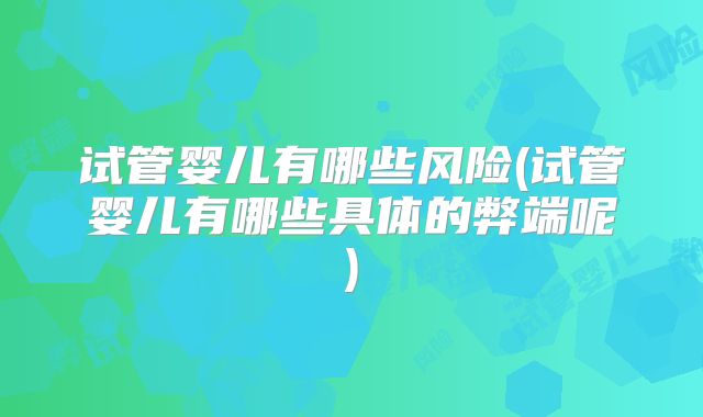 试管婴儿有哪些风险(试管婴儿有哪些具体的弊端呢)