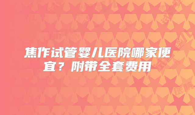 焦作试管婴儿医院哪家便宜？附带全套费用