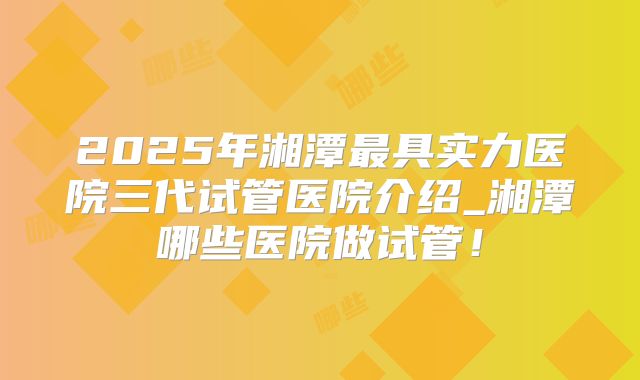 2025年湘潭最具实力医院三代试管医院介绍_湘潭哪些医院做试管！
