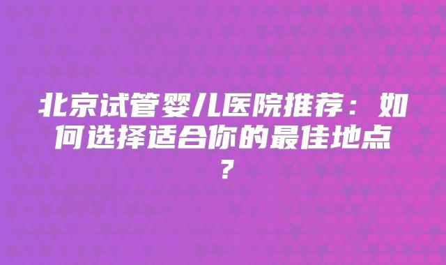 北京试管婴儿医院推荐:如何选择适合你的最佳地点?