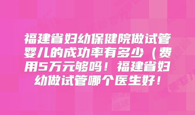 福建省妇幼保健院做试管婴儿的成功率有多少（费用5万元够吗！福建省妇幼做试管哪个医生好！