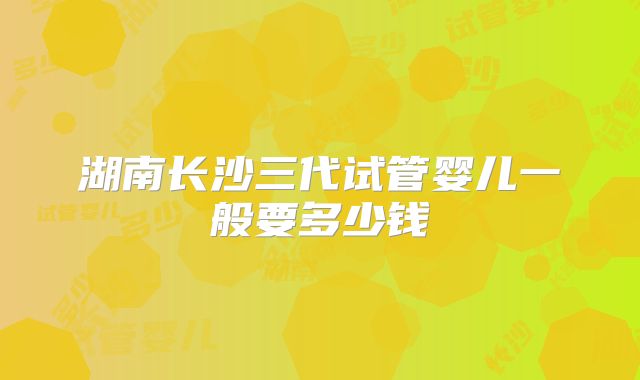 湖南长沙三代试管婴儿一般要多少钱