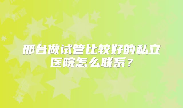 邢台做试管比较好的私立医院怎么联系？