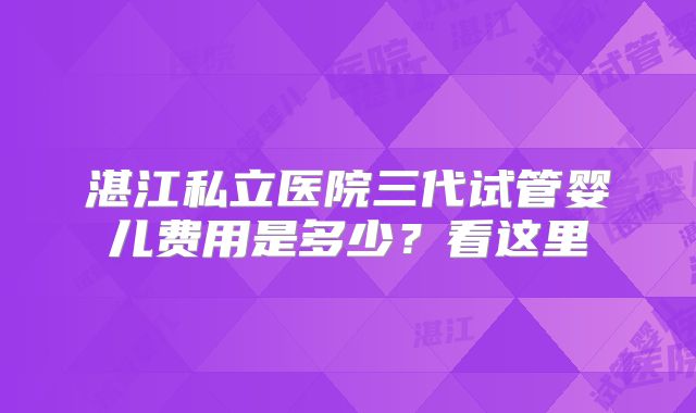 湛江私立医院三代试管婴儿费用是多少?看这里