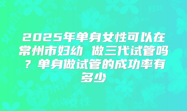 2025年单身女性可以在常州市妇幼 做三代试管吗？单身做试管的成功率有多少