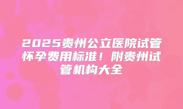 2025贵州公立医院试管怀孕费用标准！附贵州试管机构大全