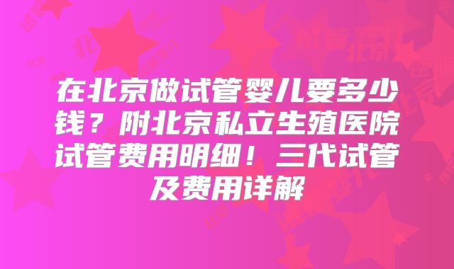 在北京做试管婴儿要多少钱？附北京私立生殖医院试管费用明细！三代试管及费用详解