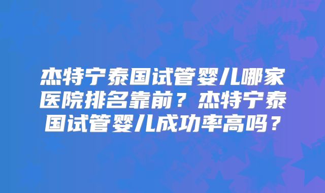 杰特宁泰国试管婴儿哪家医院排名靠前？杰特宁泰国试管婴儿成功率高吗？