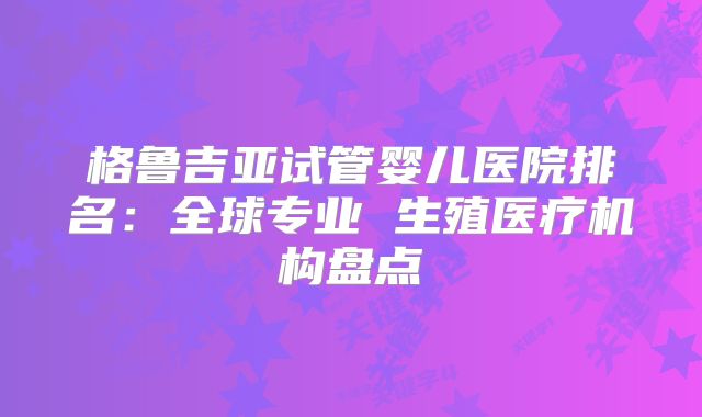 格鲁吉亚试管婴儿医院排名：全球专业 生殖医疗机构盘点