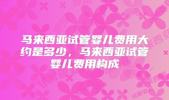 马来西亚试管婴儿费用大约是多少，马来西亚试管婴儿费用构成